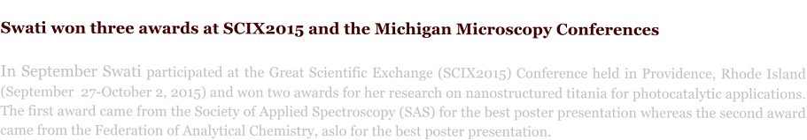 Swati won three awards at SCIX2015 and the Michigan Microscopy Conferences  In September Swati participated at the Great Scientific Exchange (SCIX2015) Conference held in Providence, Rhode Island (September  27-October 2, 2015) and won two awards for her research on nanostructured titania for photocatalytic applications. The first award came from the Society of Applied Spectroscopy (SAS) for the best poster presentation whereas the second award came from the Federation of Analytical Chemistry, aslo for the best poster presentation.